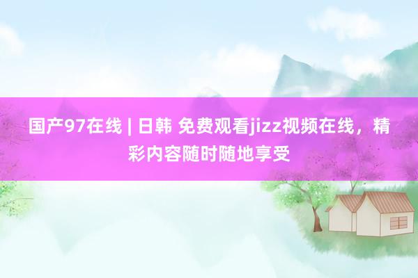 国产97在线 | 日韩 免费观看jizz视频在线，精彩内容随时随地享受
