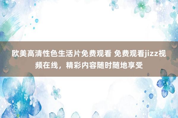 欧美高清性色生活片免费观看 免费观看jizz视频在线，精彩内容随时随地享受