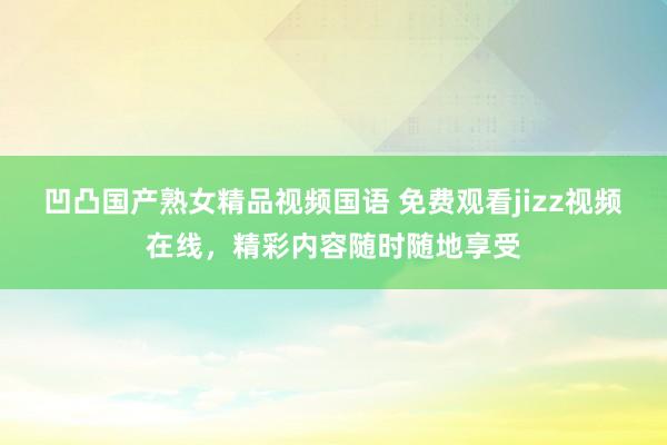凹凸国产熟女精品视频国语 免费观看jizz视频在线，精彩内容随时随地享受