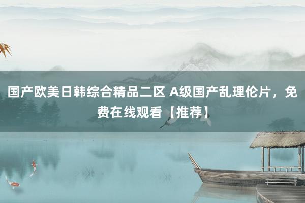 国产欧美日韩综合精品二区 A级国产乱理伦片，免费在线观看【推荐】