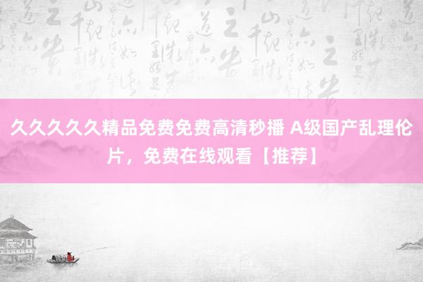 久久久久久精品免费免费高清秒播 A级国产乱理伦片，免费在线观看【推荐】