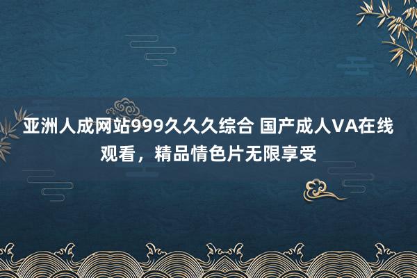 亚洲人成网站999久久久综合 国产成人VA在线观看，精品情色片无限享受