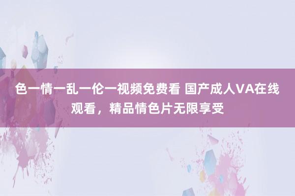 色一情一乱一伦一视频免费看 国产成人VA在线观看，精品情色片无限享受