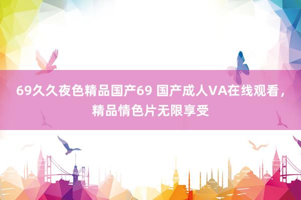 69久久夜色精品国产69 国产成人VA在线观看，精品情色片无限享受