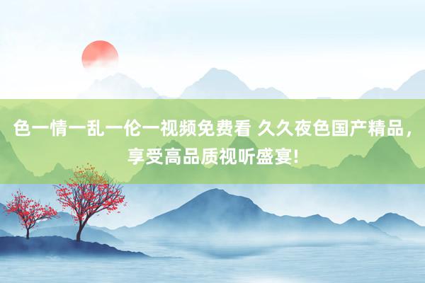 色一情一乱一伦一视频免费看 久久夜色国产精品，享受高品质视听盛宴!