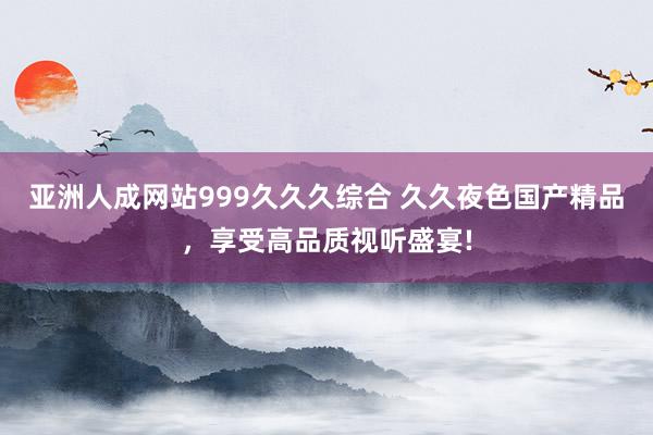 亚洲人成网站999久久久综合 久久夜色国产精品，享受高品质视听盛宴!