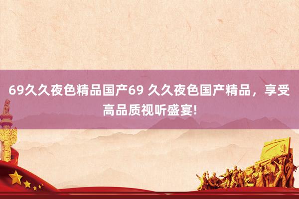 69久久夜色精品国产69 久久夜色国产精品，享受高品质视听盛宴!