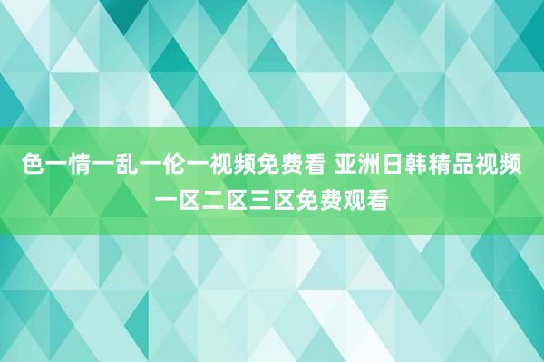 色一情一乱一伦一视频免费看 亚洲日韩精品视频一区二区三区免费观看
