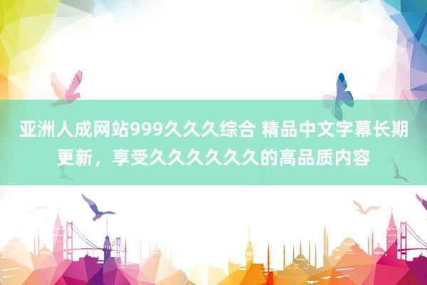 亚洲人成网站999久久久综合 精品中文字幕长期更新，享受久久久久久久的高品质内容