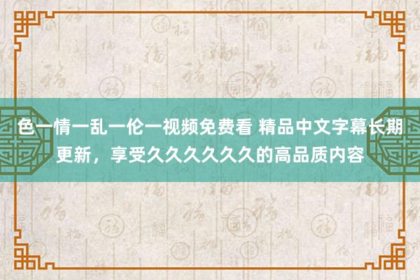 色一情一乱一伦一视频免费看 精品中文字幕长期更新，享受久久久久久久的高品质内容