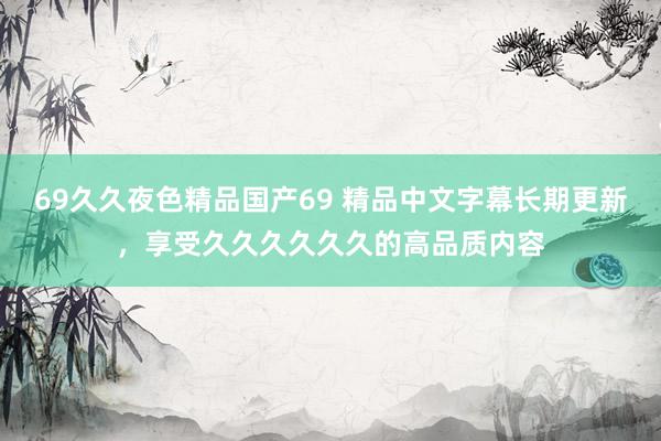 69久久夜色精品国产69 精品中文字幕长期更新，享受久久久久久久的高品质内容