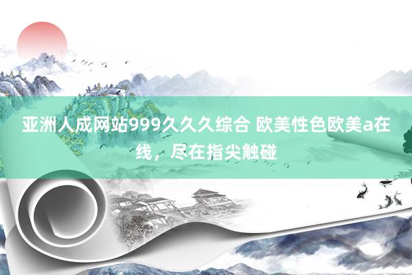 亚洲人成网站999久久久综合 欧美性色欧美a在线，尽在指尖触碰