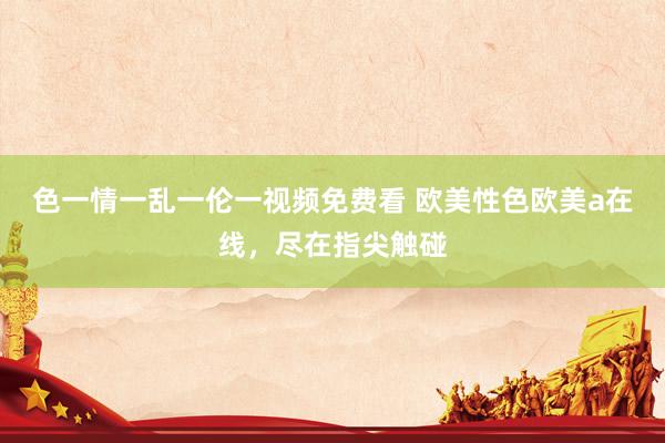 色一情一乱一伦一视频免费看 欧美性色欧美a在线，尽在指尖触碰