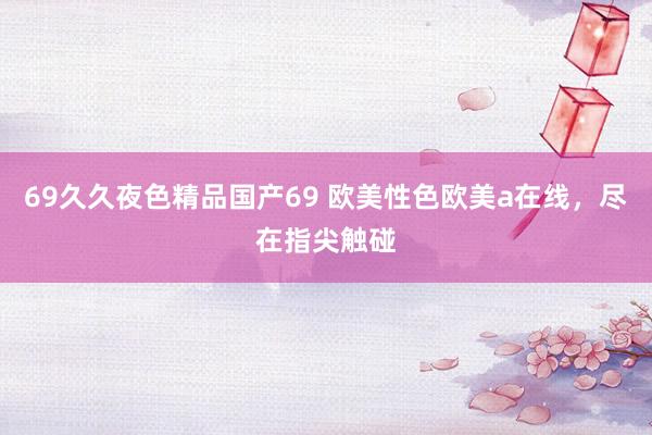 69久久夜色精品国产69 欧美性色欧美a在线，尽在指尖触碰
