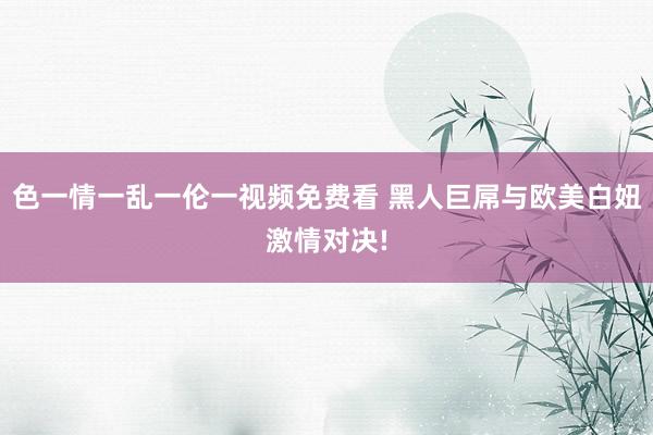 色一情一乱一伦一视频免费看 黑人巨屌与欧美白妞激情对决!