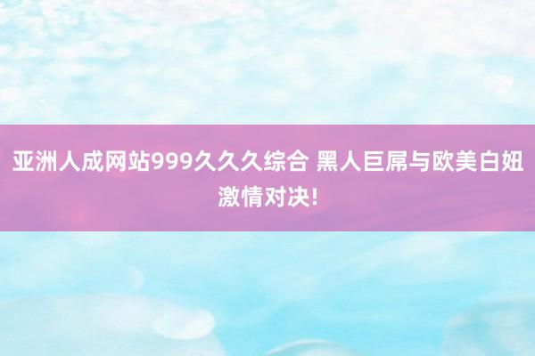 亚洲人成网站999久久久综合 黑人巨屌与欧美白妞激情对决!