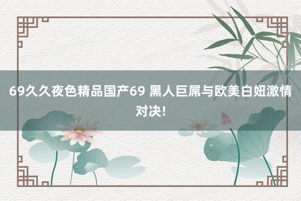 69久久夜色精品国产69 黑人巨屌与欧美白妞激情对决!