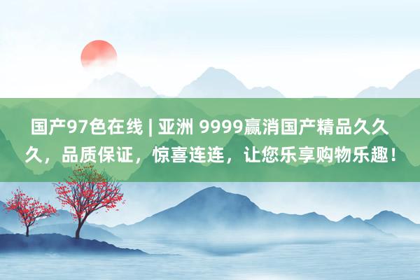 国产97色在线 | 亚洲 9999赢消国产精品久久久，品质保证，惊喜连连，让您乐享购物乐趣！