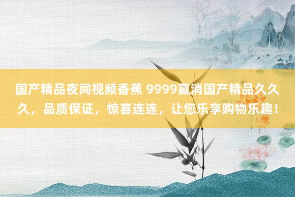 国产精品夜间视频香蕉 9999赢消国产精品久久久，品质保证，惊喜连连，让您乐享购物乐趣！