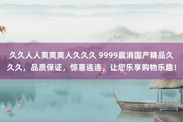 久久人人爽爽爽人久久久 9999赢消国产精品久久久，品质保证，惊喜连连，让您乐享购物乐趣！