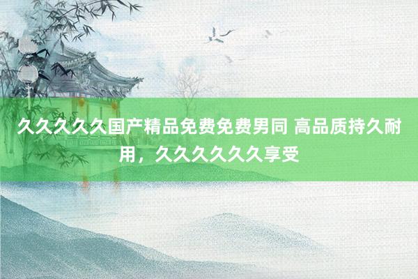久久久久久国产精品免费免费男同 高品质持久耐用，久久久久久久享受
