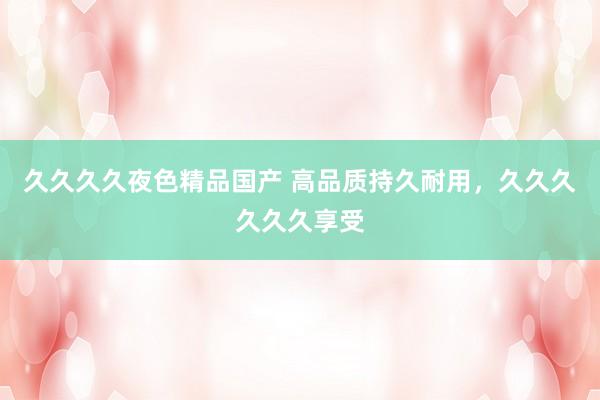 久久久久夜色精品国产 高品质持久耐用，久久久久久久享受