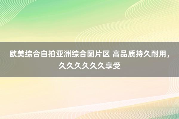 欧美综合自拍亚洲综合图片区 高品质持久耐用，久久久久久久享受
