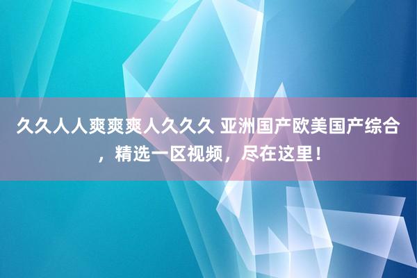 久久人人爽爽爽人久久久 亚洲国产欧美国产综合，精选一区视频，尽在这里！