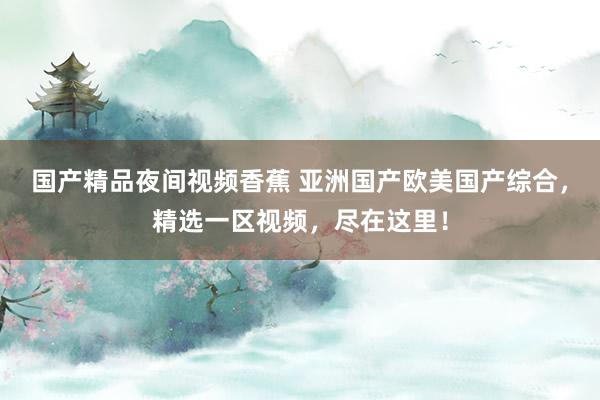 国产精品夜间视频香蕉 亚洲国产欧美国产综合，精选一区视频，尽在这里！