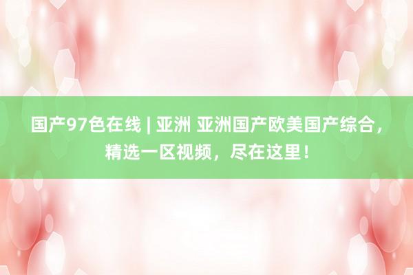 国产97色在线 | 亚洲 亚洲国产欧美国产综合，精选一区视频，尽在这里！