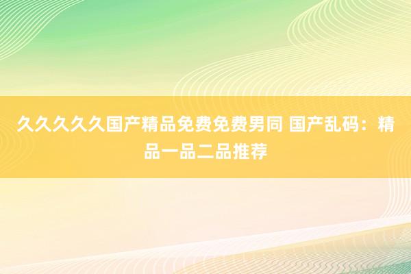久久久久久国产精品免费免费男同 国产乱码：精品一品二品推荐