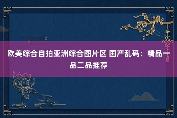 欧美综合自拍亚洲综合图片区 国产乱码：精品一品二品推荐